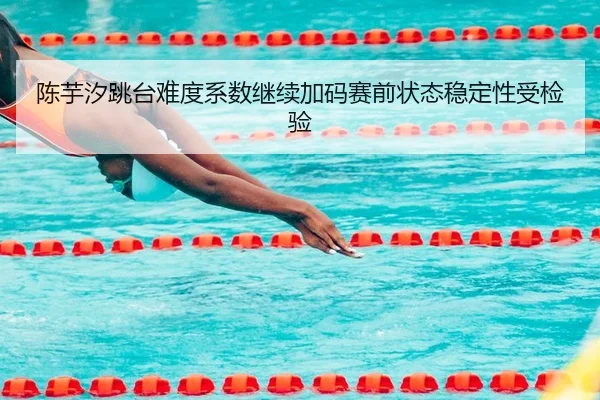 陈芋汐跳台难度系数继续加码赛前状态稳定性受检验