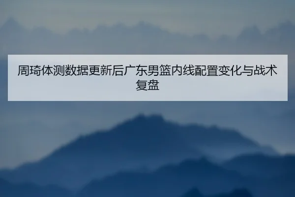 周琦体测数据更新后广东男篮内线配置变化与战术复盘