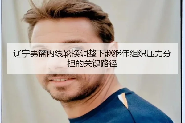 辽宁男篮内线轮换调整下赵继伟组织压力分担的关键路径