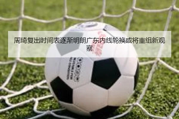 周琦复出时间表逐渐明朗广东内线轮换或将重组新观察