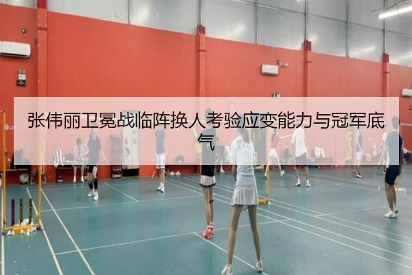 张伟丽卫冕战临阵换人考验应变能力与冠军底气