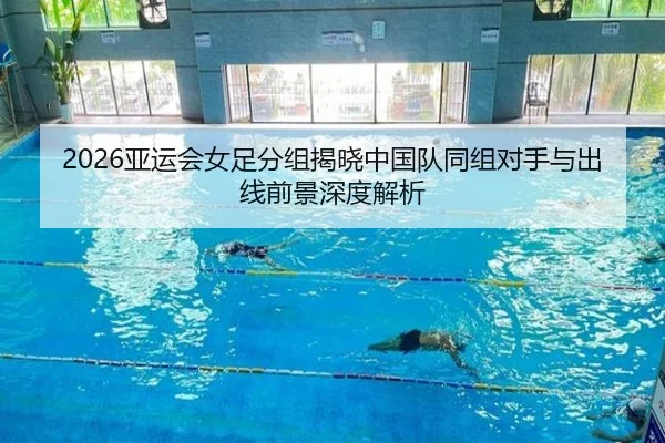 2026亚运会女足分组揭晓中国队同组对手与出线前景深度解析