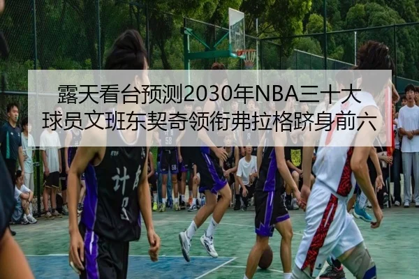 露天看台预测2030年NBA三十大球员文班东契奇领衔弗拉格跻身前六