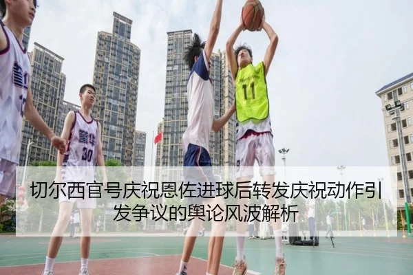 切尔西官号庆祝恩佐进球后转发庆祝动作引发争议的舆论风波解析