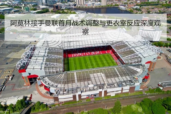 阿莫林接手曼联首月战术调整与更衣室反应深度观察